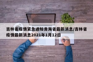 吉林省疫情紧急通知青海省最新消息/吉林省疫情最新消息2021年1月12日