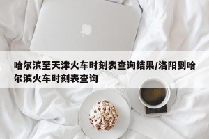 哈尔滨至天津火车时刻表查询结果/洛阳到哈尔滨火车时刻表查询