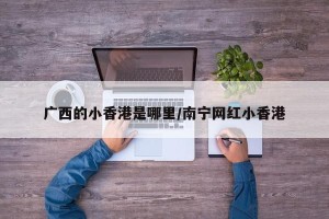 广西的小香港是哪里/南宁网红小香港