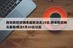 西安新冠状病毒最新消息24日:西安新冠肺炎最新情况8月20日以后