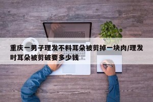 重庆一男子理发不料耳朵被剪掉一块肉/理发时耳朵被剪破要多少钱