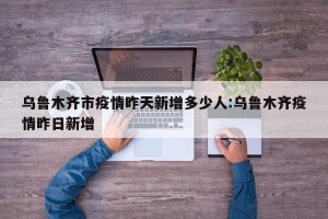 乌鲁木齐市疫情昨天新增多少人:乌鲁木齐疫情昨日新增