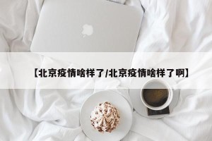 【北京疫情啥样了/北京疫情啥样了啊】
