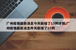广州疫情最新消息今天新增了15例详情/广州疫情最新消息昨天新增了15例