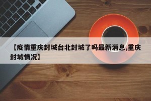 【疫情重庆封城台北封城了吗最新消息,重庆封城情况】