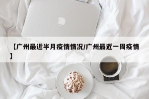 【广州最近半月疫情情况/广州最近一周疫情】