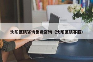 沈阳医院咨询免费咨询（沈阳医院客服）