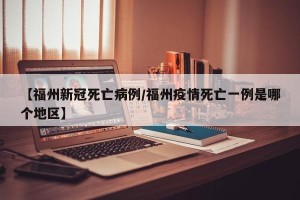 【福州新冠死亡病例/福州疫情死亡一例是哪个地区】