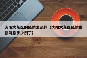 沈阳大东区的疫情怎么样（沈阳大东区疫情最新消息多少例了）