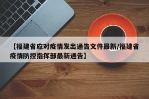 【福建省应对疫情发出通告文件最新/福建省疫情防控指挥部最新通告】