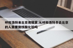呼和浩特来北京用隔离:从呼和浩特市去北京的人需要做核酸化验吗