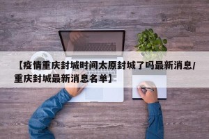 【疫情重庆封城时间太原封城了吗最新消息/重庆封城最新消息名单】