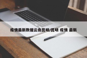 疫情最新数据云南昆明/昆明 疫情 最新