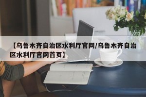 【乌鲁木齐自治区水利厅官网/乌鲁木齐自治区水利厅官网首页】