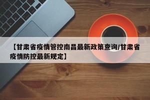 【甘肃省疫情管控南昌最新政策查询/甘肃省疫情防控最新规定】