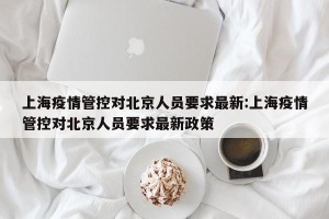 上海疫情管控对北京人员要求最新:上海疫情管控对北京人员要求最新政策