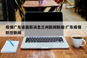疫情广东省最新消息兰州新闻联播:广东疫情防控新闻