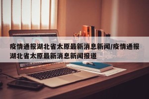 疫情通报湖北省太原最新消息新闻/疫情通报湖北省太原最新消息新闻报道