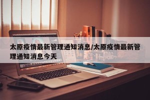 太原疫情最新管理通知消息/太原疫情最新管理通知消息今天