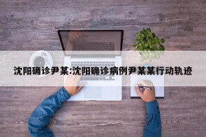 沈阳确诊尹某:沈阳确诊病例尹某某行动轨迹