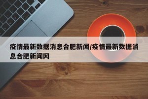 疫情最新数据消息合肥新闻/疫情最新数据消息合肥新闻网