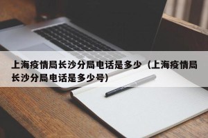 上海疫情局长沙分局电话是多少（上海疫情局长沙分局电话是多少号）
