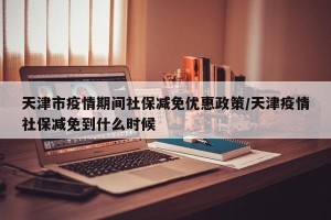 天津市疫情期间社保减免优惠政策/天津疫情社保减免到什么时候
