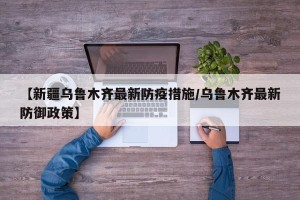 【新疆乌鲁木齐最新防疫措施/乌鲁木齐最新防御政策】