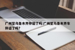 广州至乌鲁木齐停运了吗:广州至乌鲁木齐车停运了吗?