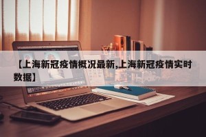 【上海新冠疫情概况最新,上海新冠疫情实时数据】