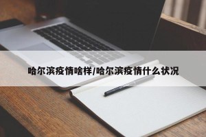 哈尔滨疫情啥样/哈尔滨疫情什么状况