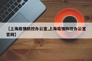 【上海疫情防控办公室,上海疫情防控办公室官网】