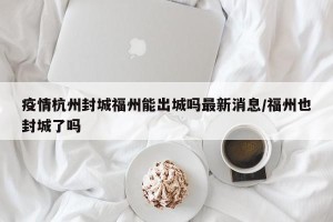 疫情杭州封城福州能出城吗最新消息/福州也封城了吗