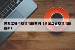 黑龙江省内疫情地图查询（黑龙江省疫情地图最新）