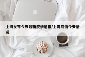 上海发布今天最新疫情通报/上海疫情今天情况