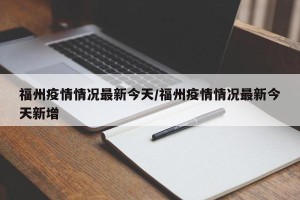 福州疫情情况最新今天/福州疫情情况最新今天新增