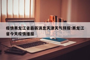 疫情黑龙江省最新消息天津天气预报:黑龙江省今天疫情播报