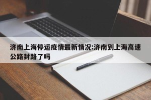 济南上海停运疫情最新情况:济南到上海高速公路封路了吗