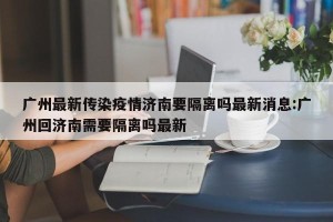 广州最新传染疫情济南要隔离吗最新消息:广州回济南需要隔离吗最新