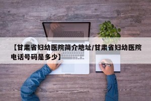 【甘肃省妇幼医院简介地址/甘肃省妇幼医院电话号码是多少】