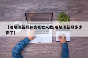【哈尔滨新冠肺炎死亡人数/哈尔滨新冠多少例了】