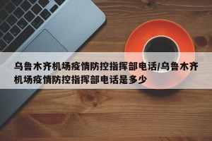 乌鲁木齐机场疫情防控指挥部电话/乌鲁木齐机场疫情防控指挥部电话是多少