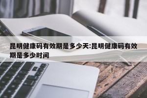 昆明健康码有效期是多少天:昆明健康码有效期是多少时间