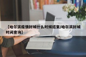 【哈尔滨疫情封城什么时候结束/哈尔滨封城时间查询】