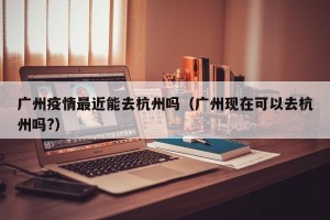 广州疫情最近能去杭州吗（广州现在可以去杭州吗?）