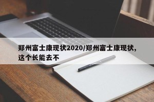 郑州富士康现状2020/郑州富士康现状,这个长能去不