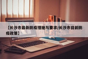 【长沙市最新防疫措施与要求/长沙市目前防疫政策】