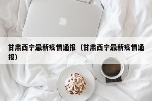 甘肃西宁最新疫情通报（甘肃西宁最新疫情通报）
