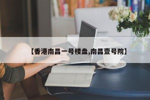 【香港南昌一号楼盘,南昌壹号院】