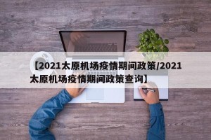【2021太原机场疫情期间政策/2021太原机场疫情期间政策查询】
